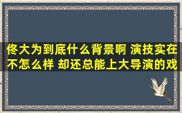 佟大为到底什么背景啊, 演技实在不怎么样, 却还总能上大导演的戏!?