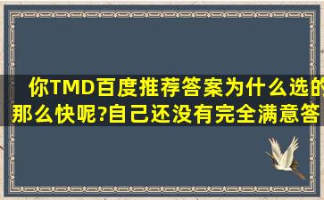 你TMD百度推荐答案为什么选的那么快呢?自己还没有完全满意答案,他...