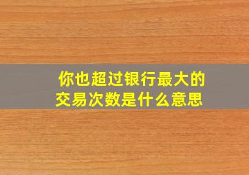 你也超过银行最大的交易次数是什么意思 