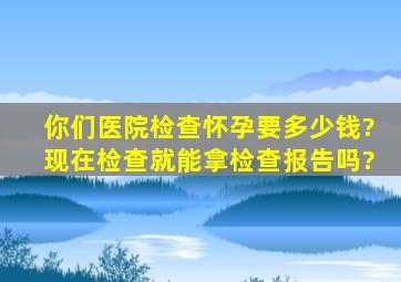 你们医院检查怀孕要多少钱?现在检查就能拿检查报告吗?