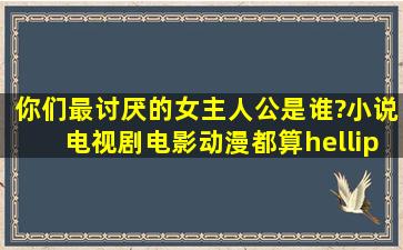 你们最讨厌的女主人公是谁?小说,电视剧,电影,动漫都算……