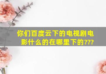 你们百度云下的电视剧,电影什么的在哪里下的???