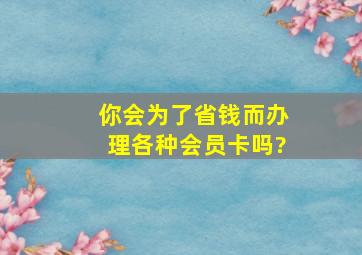 你会为了省钱而办理各种会员卡吗?