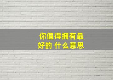 你值得拥有最好的 什么意思