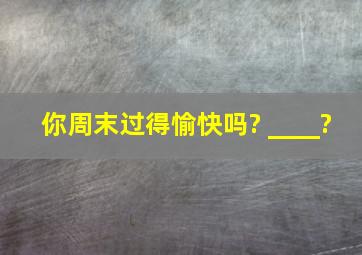 你周末过得愉快吗? ____?