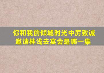 你和我的倾城时光中厉致诚邀请林浅去宴会是哪一集,,, ,,,,,,,,,,,,,,,,,,,,,,