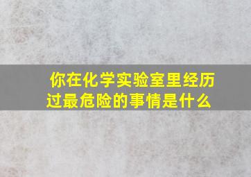 你在化学实验室里经历过最危险的事情是什么 