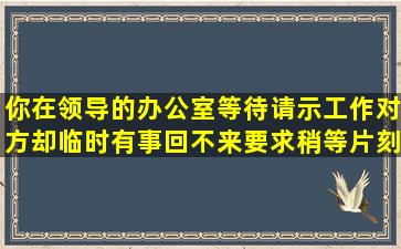 你在领导的办公室等待请示工作,对方却临时有事回不来,要求稍等片刻...