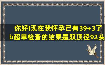 你好!现在我怀孕已有39+3了。b超单检查的结果是双顶径92。头围328...