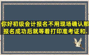 你好,初级会计报名不用现场确认,那报名成功后就等着打印准考证和...