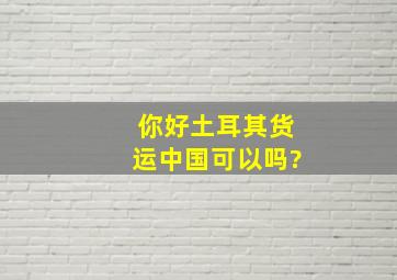 你好,土耳其货运中国可以吗?