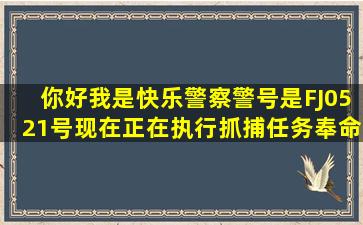 你好,我是快乐警察,警号是FJ0521号,现在正在执行抓捕任务,奉命抓...