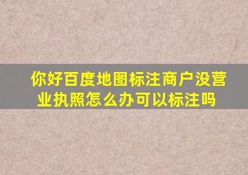 你好,百度地图标注商户没营业执照怎么办,可以标注吗 