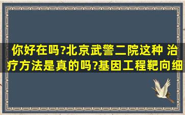 你好在吗?北京武警二院这种 治疗方法是真的吗?基因工程靶向细胞...