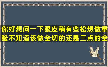 你好想问一下,眼皮稍有些松,想做重睑,不知道该做全切的还是三点的,全...