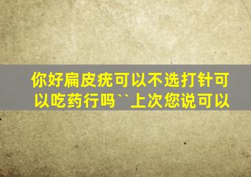 你好扁皮疣可以不选打针可以吃药行吗``上次您说可以