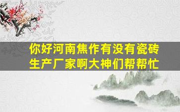 你好河南焦作有没有瓷砖生产厂家啊、大神们帮帮忙