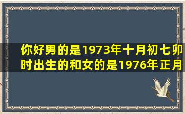 你好男的是1973年十月初七卯时出生的和女的是1976年正月初六卯时...