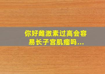 你好雌激素过高会容易长子宫肌瘤吗...