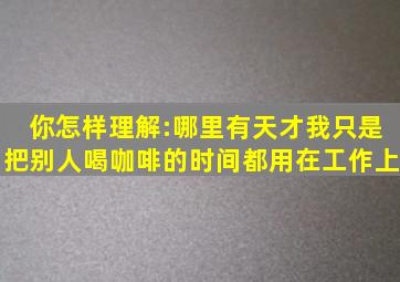 你怎样理解:哪里有天才,我只是把别人喝咖啡的时间都用在工作上。