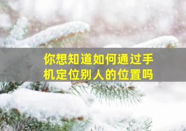 你想知道如何通过手机定位别人的位置吗