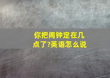 你把闹钟定在几点了?英语怎么说