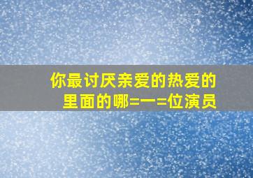 你最讨厌《亲爱的热爱的》里面的哪=一=位演员(