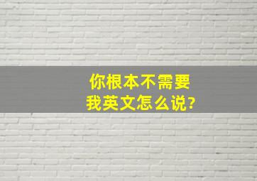 你根本不需要我英文怎么说?