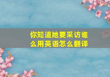 你知道她要采访谁么用英语怎么翻译