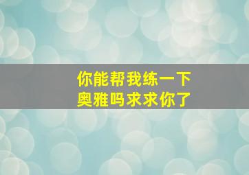 你能帮我练一下奥雅吗,求求你了