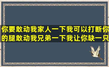 你要敢动我家人一下我可以打断你的腿敢动我兄弟一下我让你缺一只...