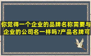 你觉得一个企业的品牌名称需要与企业的公司名一样吗?产品名牌可以...