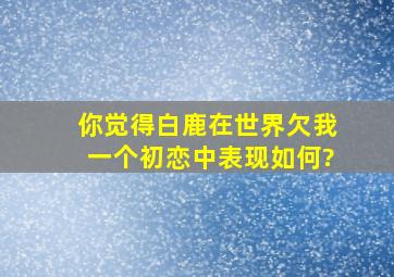 你觉得白鹿在《世界欠我一个初恋》中表现如何?