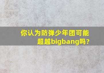 你认为防弹少年团可能超越bigbang吗?