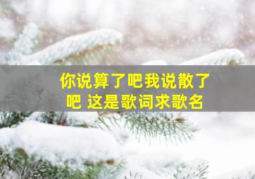 你说算了吧,我说散了吧。 这是歌词求歌名