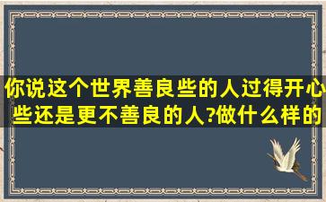 你说这个世界,善良些的人过得开心些,还是更不善良的人?做什么样的...