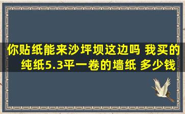 你贴纸能来沙坪坝这边吗 我买的纯纸5.3平一卷的墙纸 多少钱一卷 估计...