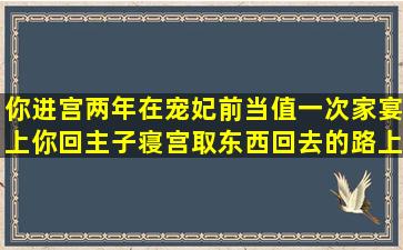 你进宫两年,在宠妃前当值,一次家宴上,你回主子寝宫取东西,回去的路上...