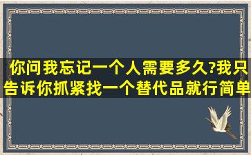 你问我忘记一个人需要多久?我只告诉你抓紧找一个替代品就行。简单。