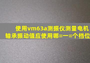 使用vm63a测振仪测量电机轴承振动值应使用哪=一=个档位