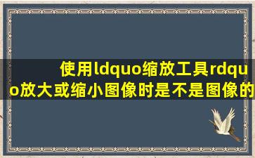 使用“缩放工具”放大或缩小图像时,是不是图像的大小也会跟着发生...