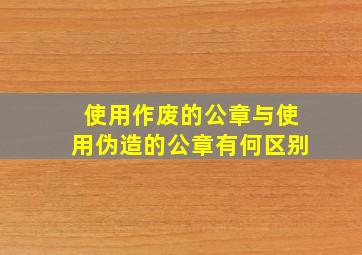 使用作废的公章与使用伪造的公章有何区别