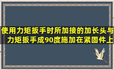 使用力矩扳手时,所加接的加长头与力矩扳手成90度,施加在紧固件上...