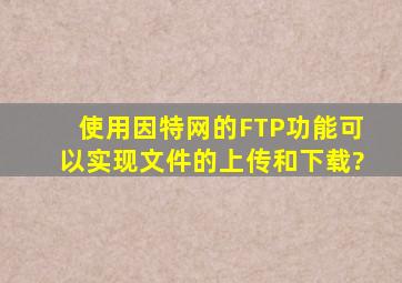 使用因特网的FTP功能,可以实现文件的上传和下载?