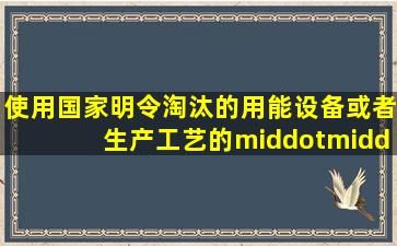 使用国家明令淘汰的用能设备或者生产工艺的·······