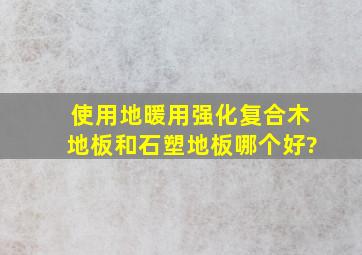 使用地暖,用强化复合木地板和石塑地板哪个好?