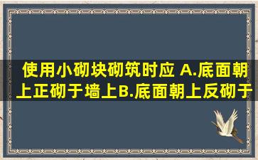 使用小砌块砌筑时,应( )。A.底面朝上正砌于墙上B.底面朝上反砌于墙上...