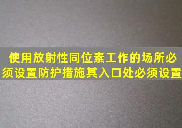 使用放射性同位素工作的场所必须设置防护措施,其入口处必须设置()。