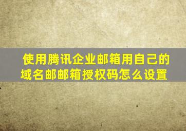 使用腾讯企业邮箱,用自己的域名邮,邮箱授权码怎么设置 