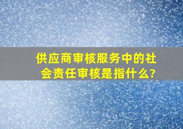 供应商审核服务中的社会责任审核是指什么?